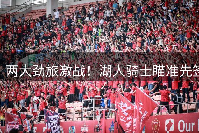 两大劲旅激战！湖人骑士瞄准先签后换锁定库明加