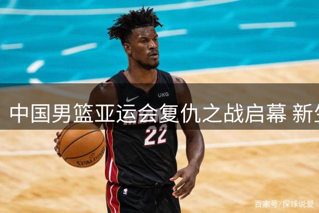 中国男篮亚运会复仇之战启幕 新生代球员能否重夺金牌？