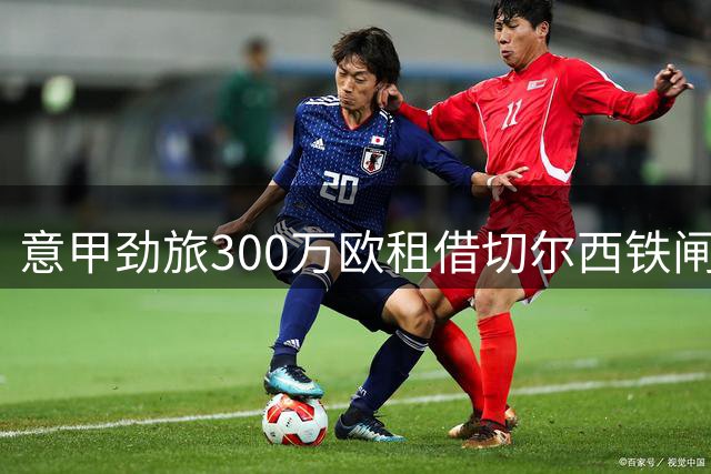 意甲劲旅300万欧租借切尔西铁闸 年薪翻倍挖角法国新星