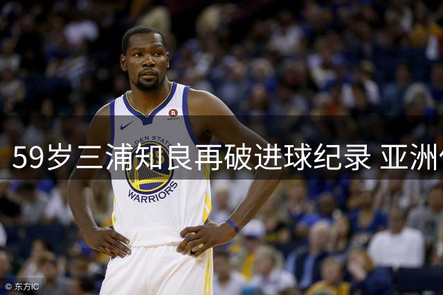59岁三浦知良再破进球纪录 亚洲传奇延续不老神话